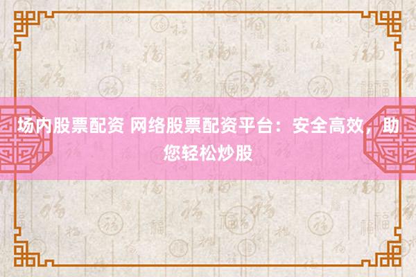 场内股票配资 网络股票配资平台：安全高效，助您轻松炒股