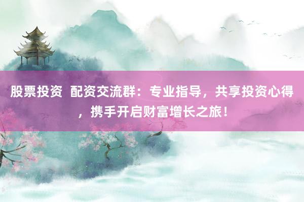 股票投资 配资交流群:专业指导,共享投资心得,携手开启财富增长之旅!
