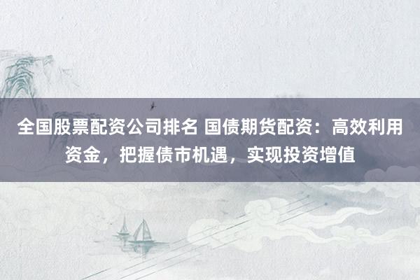 全国股票配资公司排名 国债期货配资：高效利用资金，把握债市机遇，实现投资增值