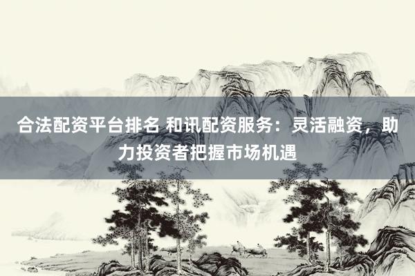 合法配资平台排名 和讯配资服务：灵活融资，助力投资者把握市场机遇