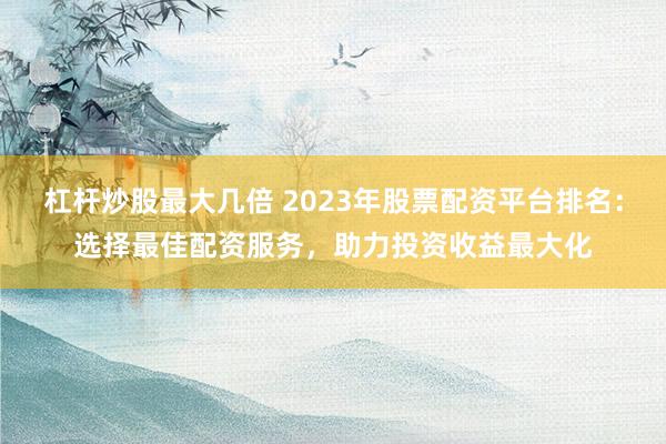 杠杆炒股最大几倍 2023年股票配资平台排名：选择最佳配资服务，助力投资收益最大化