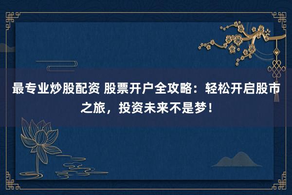最专业炒股配资 股票开户全攻略:轻松开启股市之旅,投资未来不是梦!