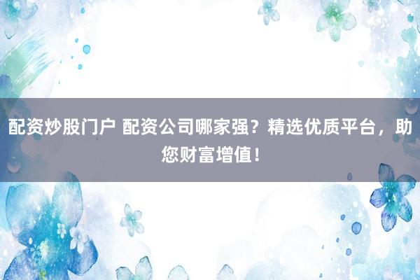 配资炒股门户 配资公司哪家强？精选优质平台，助您财富增值！