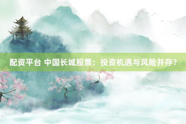 配资平台 中国长城股票：投资机遇与风险并存？