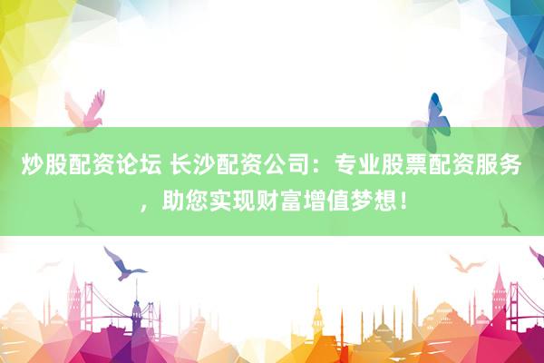 炒股配资论坛 长沙配资公司：专业股票配资服务，助您实现财富增值梦想！