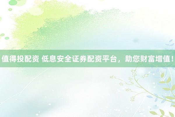 值得投配资 低息安全证券配资平台，助您财富增值！