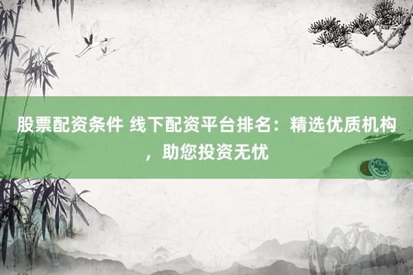 股票配资条件 线下配资平台排名：精选优质机构，助您投资无忧