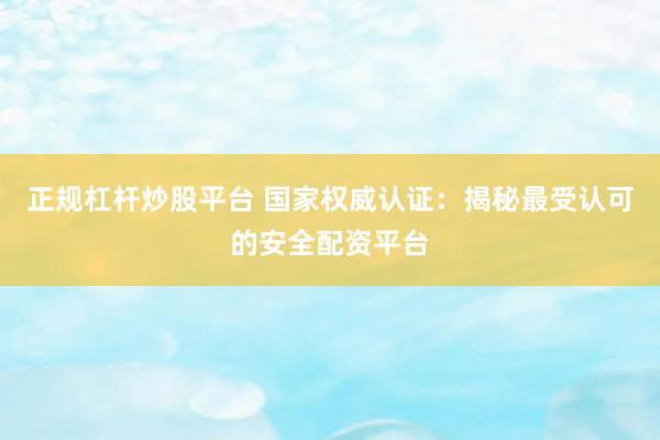 正规杠杆炒股平台 国家权威认证：揭秘最受认可的安全配资平台