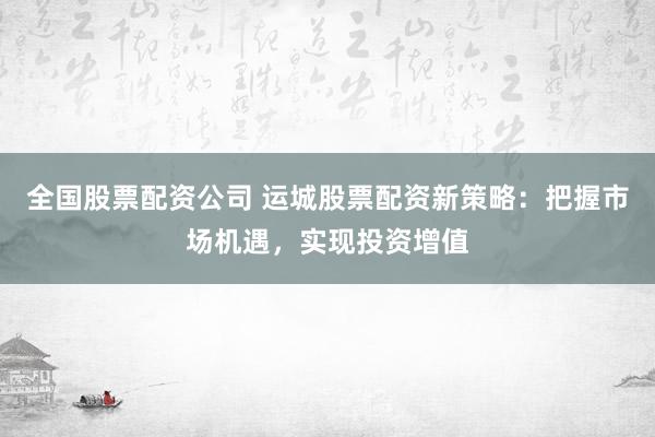 全国股票配资公司 运城股票配资新策略:把握市场机遇,实现投资增值