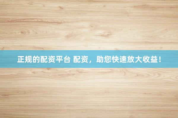 正规的配资平台 配资，助您快速放大收益！
