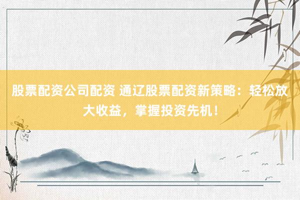 股票配资公司配资 通辽股票配资新策略：轻松放大收益，掌握投资先机！