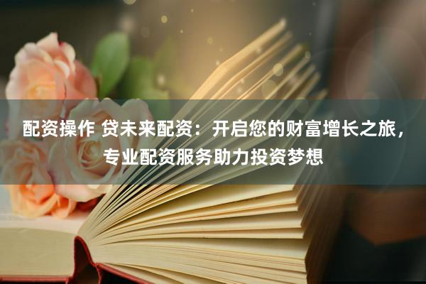 配资操作 贷未来配资:开启您的财富增长之旅,专业配资服务助力投资梦想