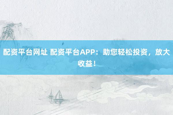 配资平台网址 配资平台APP：助您轻松投资，放大收益！