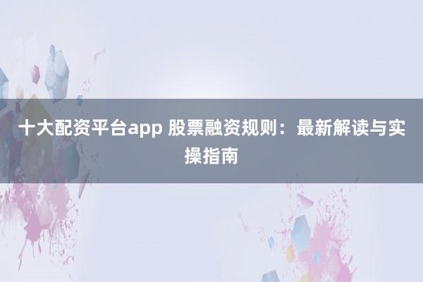 十大配资平台app 股票融资规则：最新解读与实操指南