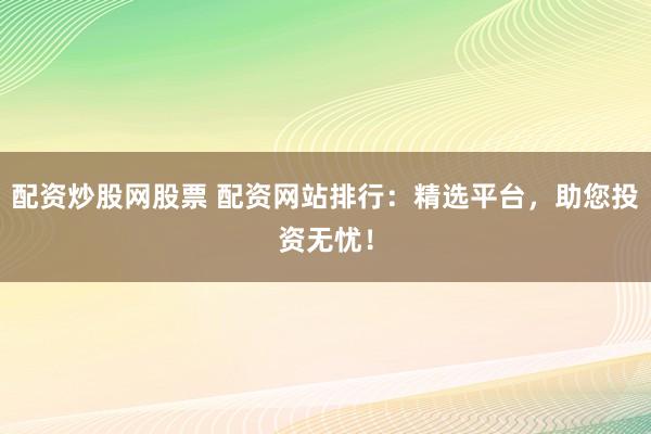 配资炒股网股票 配资网站排行：精选平台，助您投资无忧！