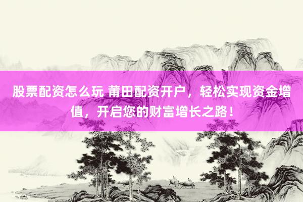 股票配资怎么玩 莆田配资开户，轻松实现资金增值，开启您的财富增长之路！