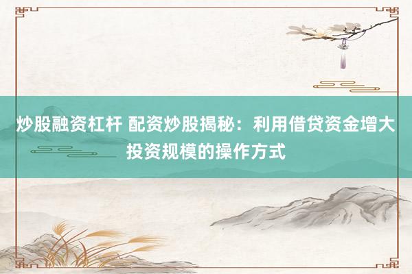 炒股融资杠杆 配资炒股揭秘：利用借贷资金增大投资规模的操作方式