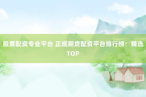 股票配资专业平台 正规期货配资平台排行榜：精选TOP