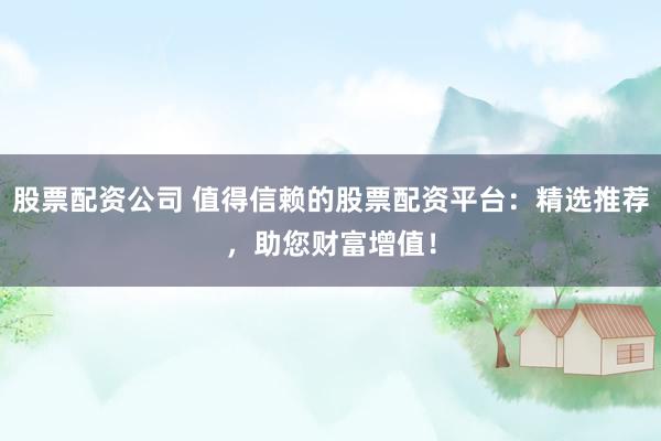 股票配资公司 值得信赖的股票配资平台：精选推荐，助您财富增值！