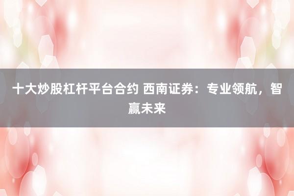 十大炒股杠杆平台合约 西南证券：专业领航，智赢未来