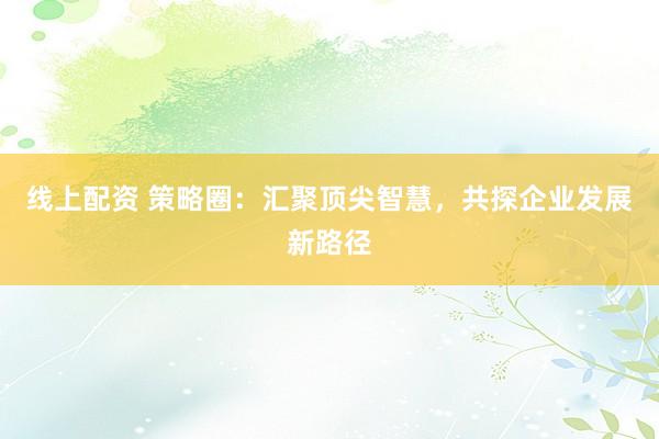 线上配资 策略圈：汇聚顶尖智慧，共探企业发展新路径