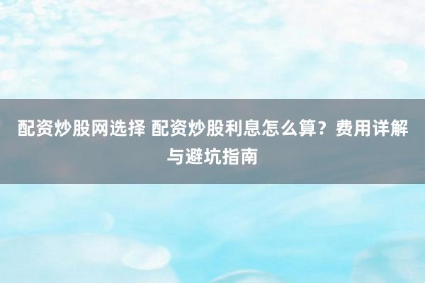配资炒股网选择 配资炒股利息怎么算？费用详解与避坑指南
