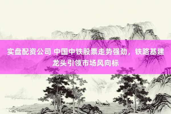 实盘配资公司 中国中铁股票走势强劲，铁路基建龙头引领市场风向标