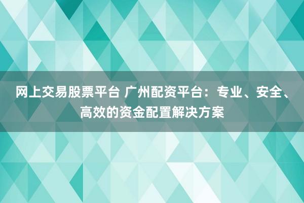 网上交易股票平台 广州配资平台：专业、安全、高效的资金配置解决方案