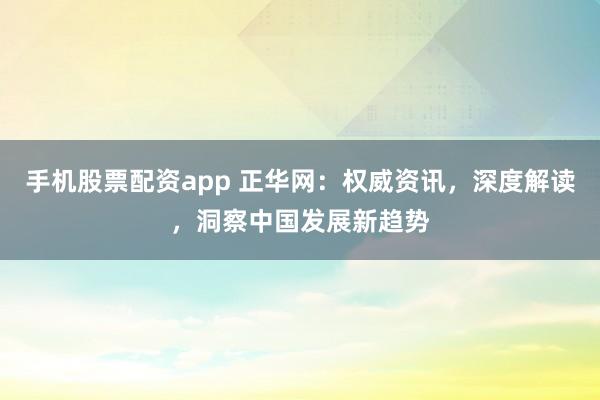 手机股票配资app 正华网：权威资讯，深度解读，洞察中国发展新趋势