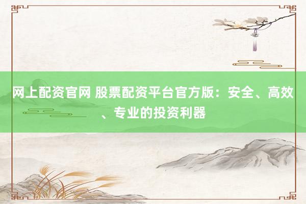 网上配资官网 股票配资平台官方版：安全、高效、专业的投资利器