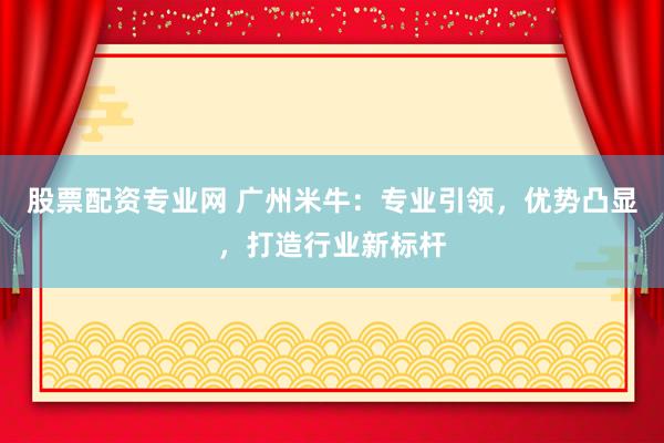 股票配资专业网 广州米牛：专业引领，优势凸显，打造行业新标杆