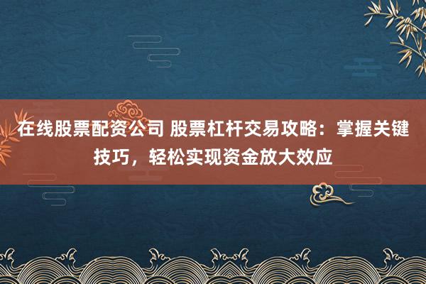 在线股票配资公司 股票杠杆交易攻略：掌握关键技巧，轻松实现资金放大效应