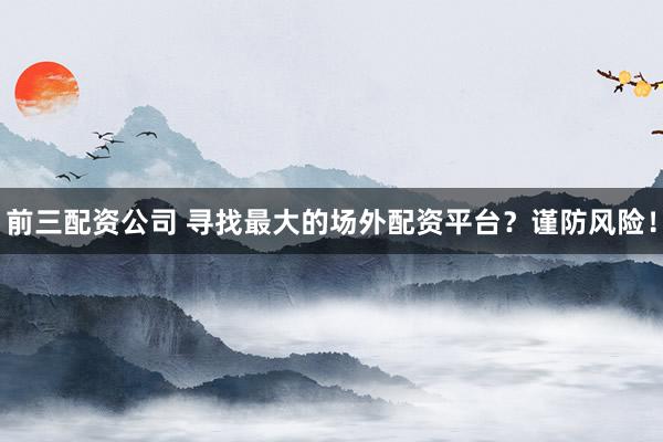前三配资公司 寻找最大的场外配资平台？谨防风险！