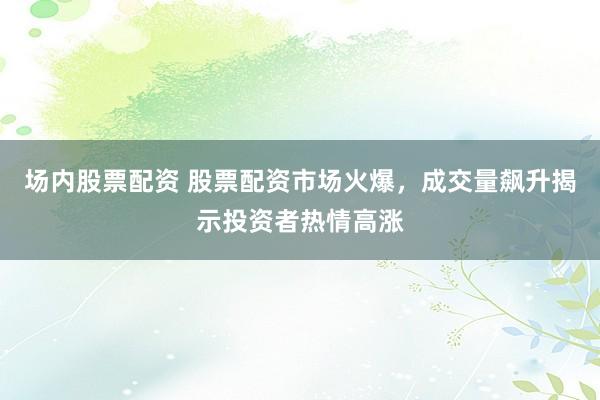 场内股票配资 股票配资市场火爆，成交量飙升揭示投资者热情高涨
