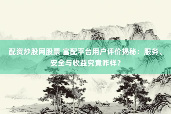 配资炒股网股票 富配平台用户评价揭秘：服务、安全与收益究竟咋样？