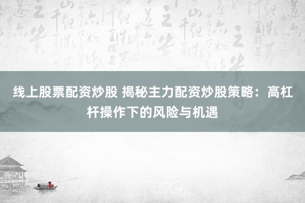 线上股票配资炒股 揭秘主力配资炒股策略：高杠杆操作下的风险与机遇