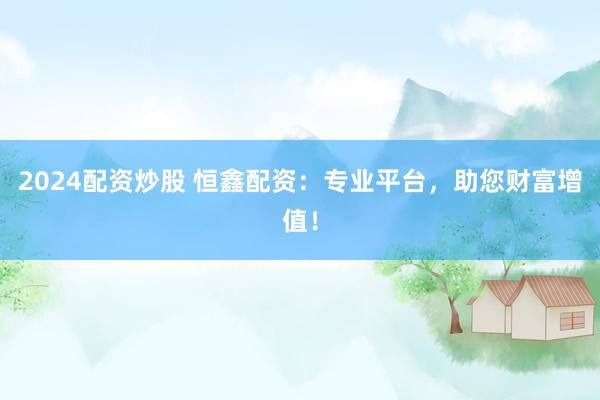 2024配资炒股 恒鑫配资：专业平台，助您财富增值！